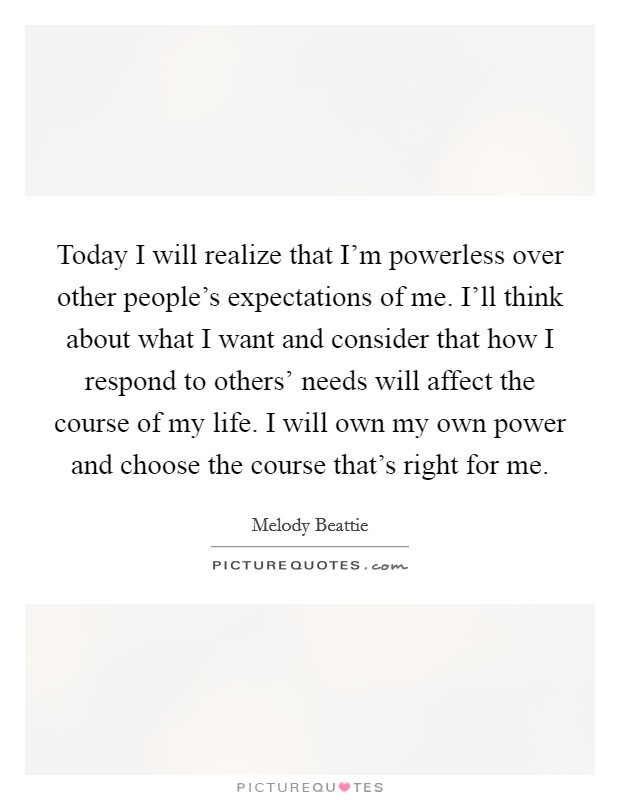 Today I will realize that I'm powerless over other people's expectations of me. I'll think about what I want and consider that how I respond to others' needs will affect the course of my life. I will own my own power and choose the course that's right for me Picture Quote #1