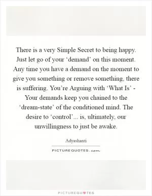 There is a very Simple Secret to being happy. Just let go of your ‘demand’ on this moment. Any time you have a demand on the moment to give you something or remove something, there is suffering. You’re Arguing with ‘What Is’ - Your demands keep you chained to the ‘dream-state’ of the conditioned mind. The desire to ‘control’... is, ultimately, our unwillingness to just be awake Picture Quote #1