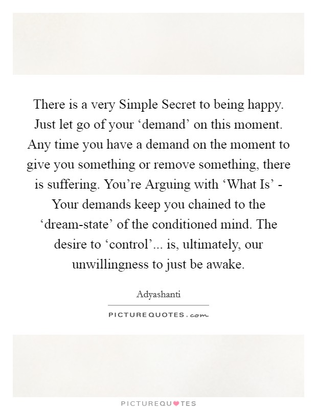 There is a very Simple Secret to being happy. Just let go of your ‘demand' on this moment. Any time you have a demand on the moment to give you something or remove something, there is suffering. You're Arguing with ‘What Is' - Your demands keep you chained to the ‘dream-state' of the conditioned mind. The desire to ‘control'... is, ultimately, our unwillingness to just be awake Picture Quote #1