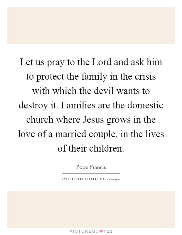 Let us pray to the Lord and ask him to protect the family in the crisis with which the devil wants to destroy it. Families are the domestic church where Jesus grows in the love of a married couple, in the lives of their children Picture Quote #1
