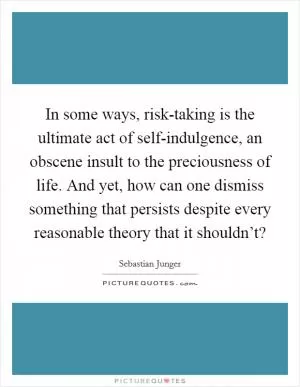 In some ways, risk-taking is the ultimate act of self-indulgence, an obscene insult to the preciousness of life. And yet, how can one dismiss something that persists despite every reasonable theory that it shouldn’t? Picture Quote #1