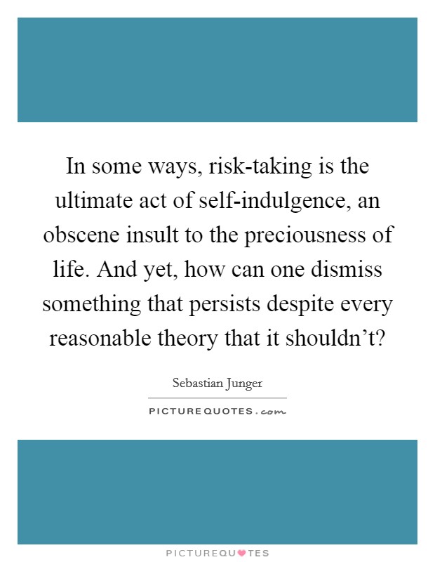 In some ways, risk-taking is the ultimate act of self-indulgence, an obscene insult to the preciousness of life. And yet, how can one dismiss something that persists despite every reasonable theory that it shouldn't? Picture Quote #1