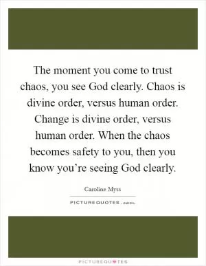 The moment you come to trust chaos, you see God clearly. Chaos is divine order, versus human order. Change is divine order, versus human order. When the chaos becomes safety to you, then you know you’re seeing God clearly Picture Quote #1