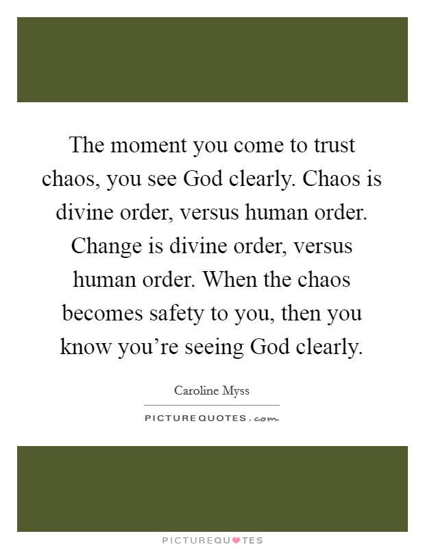 The moment you come to trust chaos, you see God clearly. Chaos is divine order, versus human order. Change is divine order, versus human order. When the chaos becomes safety to you, then you know you're seeing God clearly Picture Quote #1
