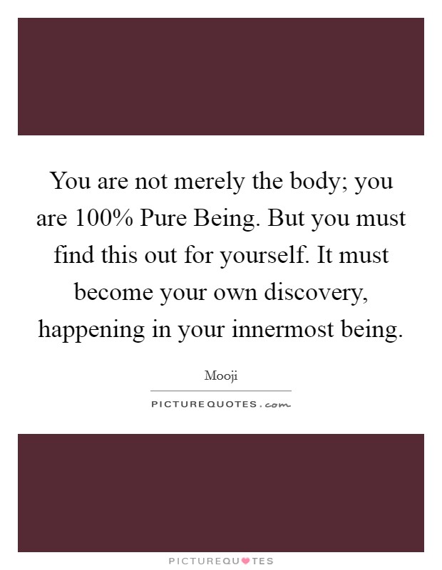 You are not merely the body; you are 100% Pure Being. But you must find this out for yourself. It must become your own discovery, happening in your innermost being Picture Quote #1