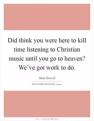 Did think you were here to kill time listening to Christian music until you go to heaven? We’ve got work to do Picture Quote #1