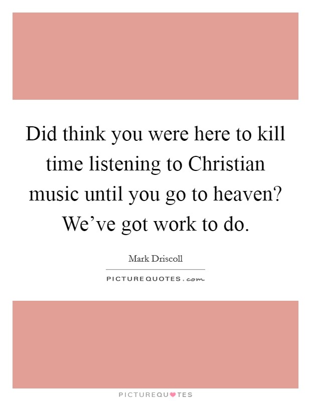 Did think you were here to kill time listening to Christian music until you go to heaven? We've got work to do Picture Quote #1