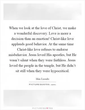 When we look at the love of Christ, we make a wonderful discovery. Love is more a decision than an emotion! Christ-like love applauds good behavior. At the same time Christ-like love refuses to endorse misbehavior. Jesus loved His apostles, but He wasn’t silent when they were faithless. Jesus loved the people in the temple, but He didn’t sit still when they were hypocritical Picture Quote #1