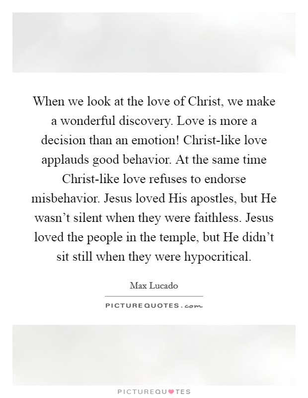 When we look at the love of Christ, we make a wonderful discovery. Love is more a decision than an emotion! Christ-like love applauds good behavior. At the same time Christ-like love refuses to endorse misbehavior. Jesus loved His apostles, but He wasn't silent when they were faithless. Jesus loved the people in the temple, but He didn't sit still when they were hypocritical Picture Quote #1