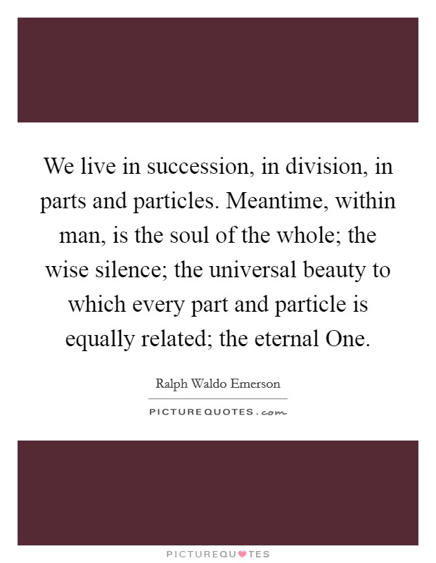 We live in succession, in division, in parts and particles. Meantime, within man, is the soul of the whole; the wise silence; the universal beauty to which every part and particle is equally related; the eternal One Picture Quote #1