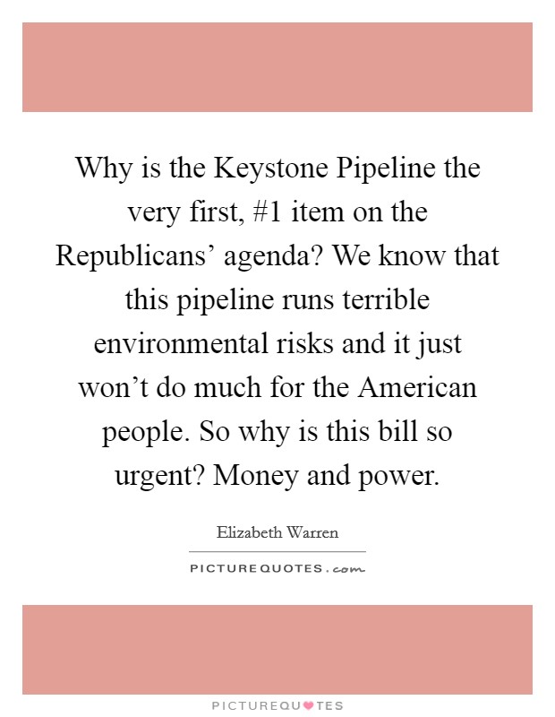 Why is the Keystone Pipeline the very first, #1 item on the Republicans' agenda? We know that this pipeline runs terrible environmental risks and it just won't do much for the American people. So why is this bill so urgent? Money and power Picture Quote #1
