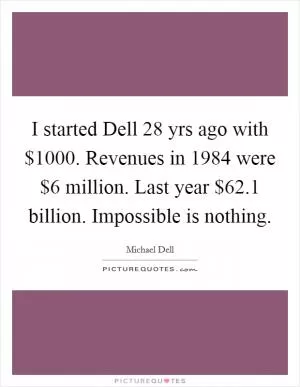 I started Dell 28 yrs ago with $1000. Revenues in 1984 were $6 million. Last year $62.1 billion. Impossible is nothing Picture Quote #1