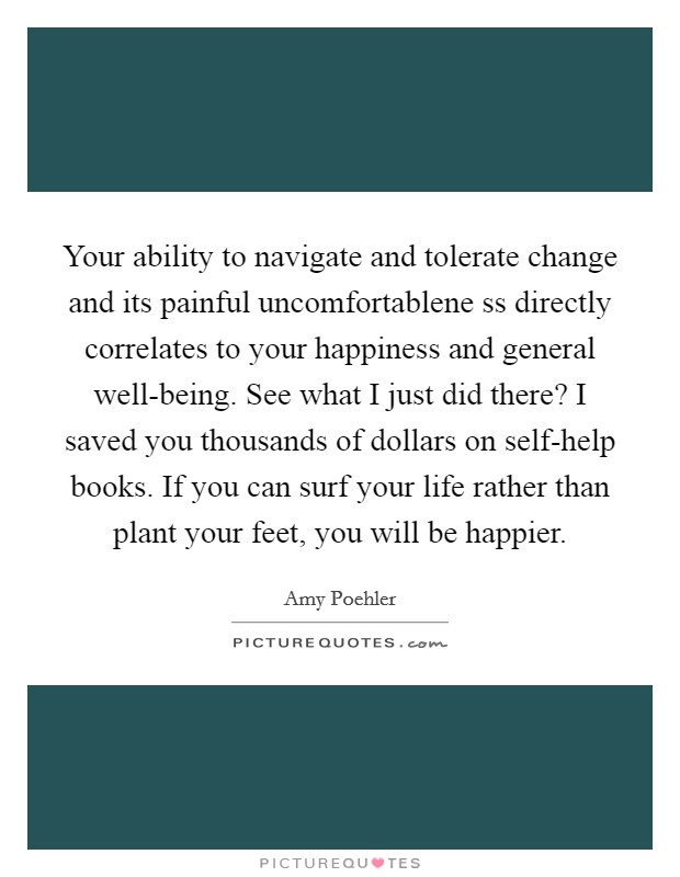 Your ability to navigate and tolerate change and its painful uncomfortablene ss directly correlates to your happiness and general well-being. See what I just did there? I saved you thousands of dollars on self-help books. If you can surf your life rather than plant your feet, you will be happier Picture Quote #1