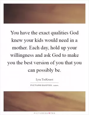 You have the exact qualities God knew your kids would need in a mother. Each day, hold up your willingness and ask God to make you the best version of you that you can possibly be Picture Quote #1