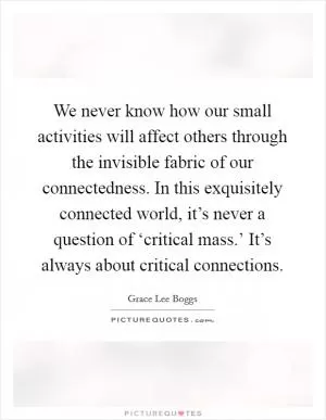 We never know how our small activities will affect others through the invisible fabric of our connectedness. In this exquisitely connected world, it’s never a question of ‘critical mass.’ It’s always about critical connections Picture Quote #1