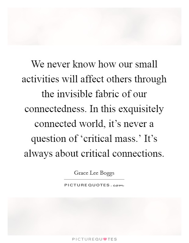 We never know how our small activities will affect others through the invisible fabric of our connectedness. In this exquisitely connected world, it's never a question of ‘critical mass.' It's always about critical connections Picture Quote #1