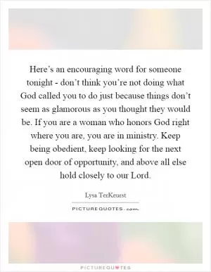 Here’s an encouraging word for someone tonight - don’t think you’re not doing what God called you to do just because things don’t seem as glamorous as you thought they would be. If you are a woman who honors God right where you are, you are in ministry. Keep being obedient, keep looking for the next open door of opportunity, and above all else hold closely to our Lord Picture Quote #1
