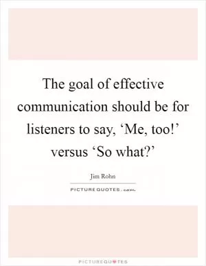 The goal of effective communication should be for listeners to say, ‘Me, too!’ versus ‘So what?’ Picture Quote #1