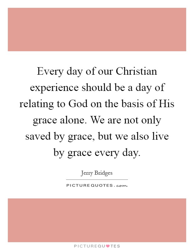 Every day of our Christian experience should be a day of relating to God on the basis of His grace alone. We are not only saved by grace, but we also live by grace every day Picture Quote #1