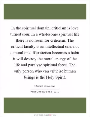 In the spiritual domain, criticism is love turned sour. In a wholesome spiritual life there is no room for criticism. The critical faculty is an intellectual one, not a moral one. If criticism becomes a habit it will destroy the moral energy of the life and paralyse spiritual force. The only person who can criticise human beings is the Holy Spirit Picture Quote #1