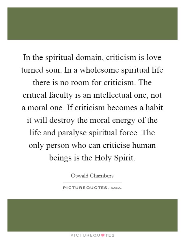 In the spiritual domain, criticism is love turned sour. In a wholesome spiritual life there is no room for criticism. The critical faculty is an intellectual one, not a moral one. If criticism becomes a habit it will destroy the moral energy of the life and paralyse spiritual force. The only person who can criticise human beings is the Holy Spirit Picture Quote #1