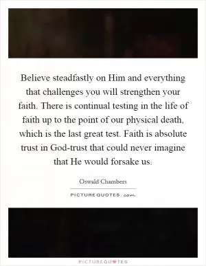 Believe steadfastly on Him and everything that challenges you will strengthen your faith. There is continual testing in the life of faith up to the point of our physical death, which is the last great test. Faith is absolute trust in God-trust that could never imagine that He would forsake us Picture Quote #1