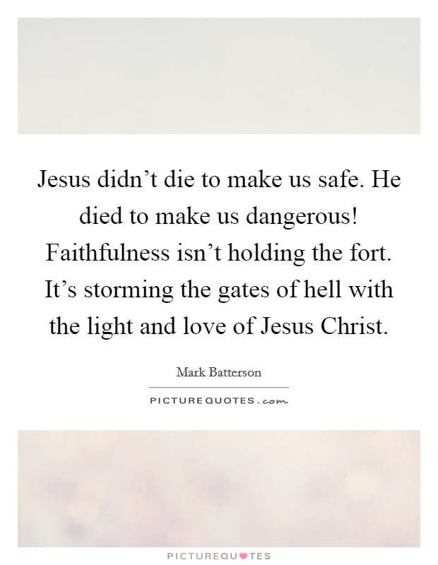 Jesus didn't die to make us safe. He died to make us dangerous! Faithfulness isn't holding the fort. It's storming the gates of hell with the light and love of Jesus Christ Picture Quote #1