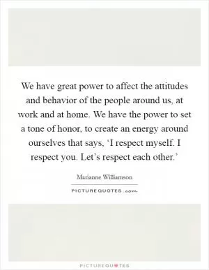 We have great power to affect the attitudes and behavior of the people around us, at work and at home. We have the power to set a tone of honor, to create an energy around ourselves that says, ‘I respect myself. I respect you. Let’s respect each other.’ Picture Quote #1