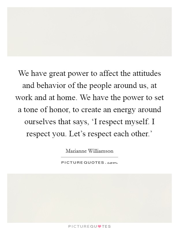 We have great power to affect the attitudes and behavior of the people around us, at work and at home. We have the power to set a tone of honor, to create an energy around ourselves that says, ‘I respect myself. I respect you. Let's respect each other.' Picture Quote #1