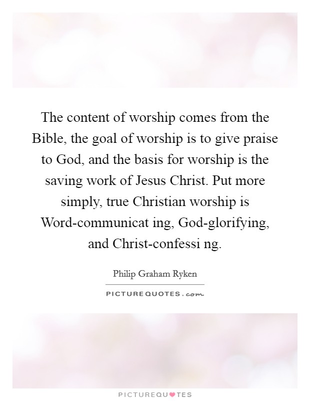 The content of worship comes from the Bible, the goal of worship is to give praise to God, and the basis for worship is the saving work of Jesus Christ. Put more simply, true Christian worship is Word-communicat ing, God-glorifying, and Christ-confessi ng Picture Quote #1