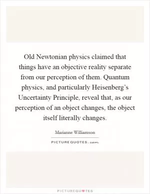 Old Newtonian physics claimed that things have an objective reality separate from our perception of them. Quantum physics, and particularly Heisenberg’s Uncertainty Principle, reveal that, as our perception of an object changes, the object itself literally changes Picture Quote #1