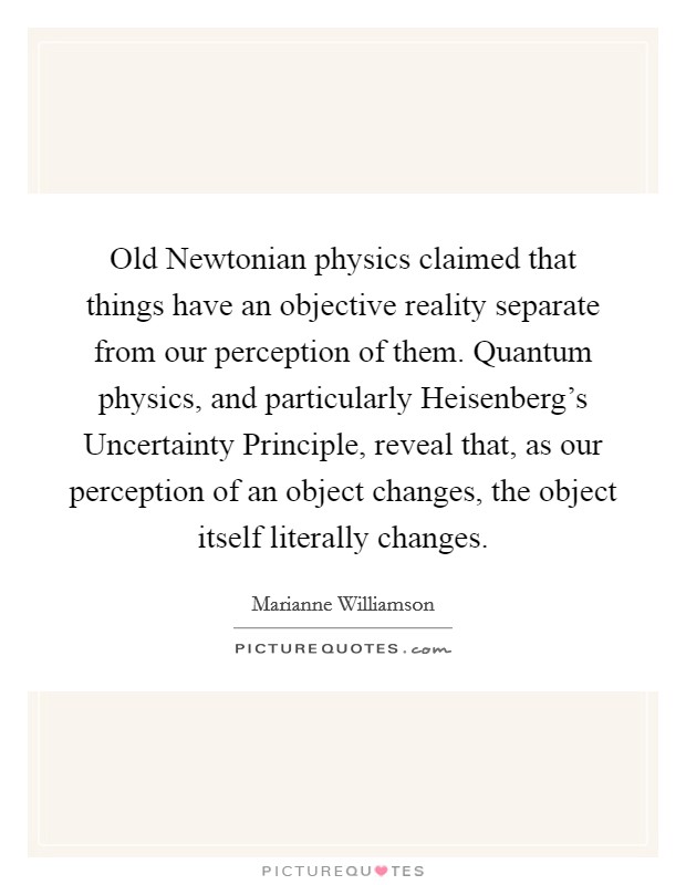 Old Newtonian physics claimed that things have an objective reality separate from our perception of them. Quantum physics, and particularly Heisenberg's Uncertainty Principle, reveal that, as our perception of an object changes, the object itself literally changes Picture Quote #1