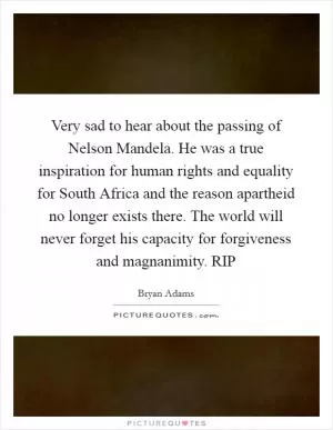 Very sad to hear about the passing of Nelson Mandela. He was a true inspiration for human rights and equality for South Africa and the reason apartheid no longer exists there. The world will never forget his capacity for forgiveness and magnanimity. RIP Picture Quote #1