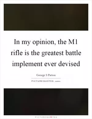 In my opinion, the M1 rifle is the greatest battle implement ever devised Picture Quote #1