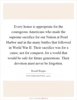 Every honor is appropriate for the courageous Americans who made the supreme sacrifice for our Nation at Pearl Harbor and in the many battles that followed in World War II. Their sacrifice was for a cause, not for conquest; for a world that would be safe for future generations. Their devotion must never be forgotten Picture Quote #1