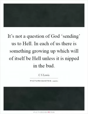 It’s not a question of God ‘sending’ us to Hell. In each of us there is something growing up which will of itself be Hell unless it is nipped in the bud Picture Quote #1