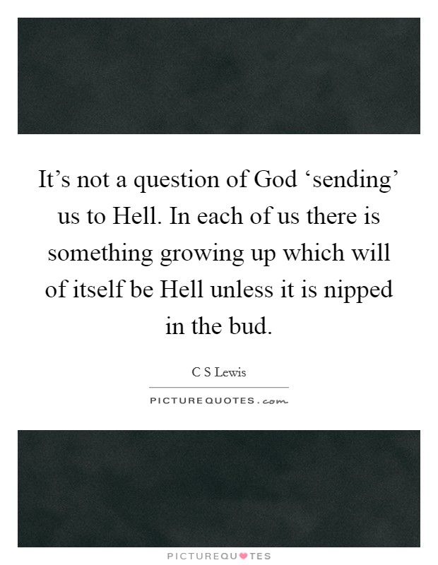 It's not a question of God ‘sending' us to Hell. In each of us there is something growing up which will of itself be Hell unless it is nipped in the bud Picture Quote #1
