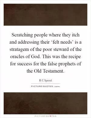 Scratching people where they itch and addressing their ‘felt needs’ is a stratagem of the poor steward of the oracles of God. This was the recipe for success for the false prophets of the Old Testament Picture Quote #1