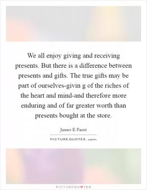 We all enjoy giving and receiving presents. But there is a difference between presents and gifts. The true gifts may be part of ourselves-givin g of the riches of the heart and mind-and therefore more enduring and of far greater worth than presents bought at the store Picture Quote #1