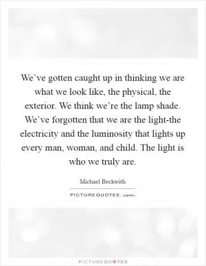 We’ve gotten caught up in thinking we are what we look like, the physical, the exterior. We think we’re the lamp shade. We’ve forgotten that we are the light-the electricity and the luminosity that lights up every man, woman, and child. The light is who we truly are Picture Quote #1