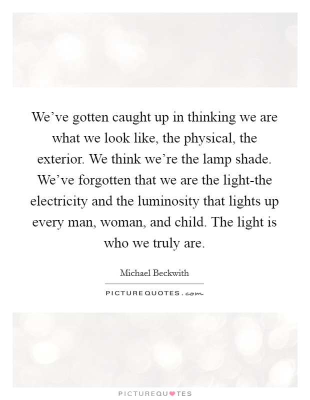 We've gotten caught up in thinking we are what we look like, the physical, the exterior. We think we're the lamp shade. We've forgotten that we are the light-the electricity and the luminosity that lights up every man, woman, and child. The light is who we truly are Picture Quote #1