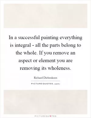 In a successful painting everything is integral - all the parts belong to the whole. If you remove an aspect or element you are removing its wholeness Picture Quote #1
