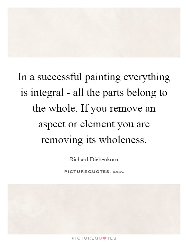In a successful painting everything is integral - all the parts belong to the whole. If you remove an aspect or element you are removing its wholeness Picture Quote #1