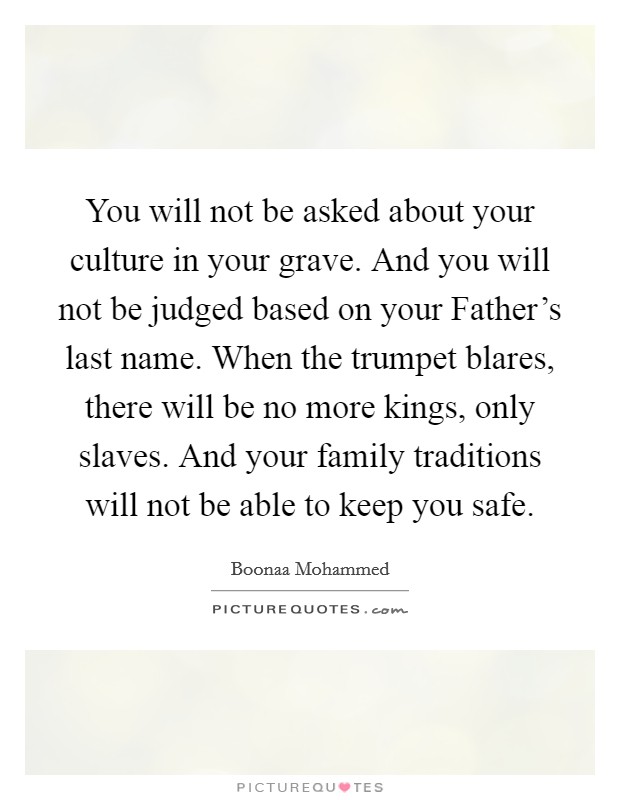 You will not be asked about your culture in your grave. And you will not be judged based on your Father's last name. When the trumpet blares, there will be no more kings, only slaves. And your family traditions will not be able to keep you safe Picture Quote #1