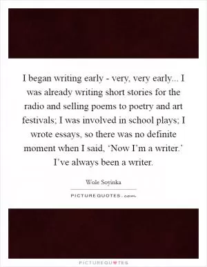 I began writing early - very, very early... I was already writing short stories for the radio and selling poems to poetry and art festivals; I was involved in school plays; I wrote essays, so there was no definite moment when I said, ‘Now I’m a writer.’ I’ve always been a writer Picture Quote #1