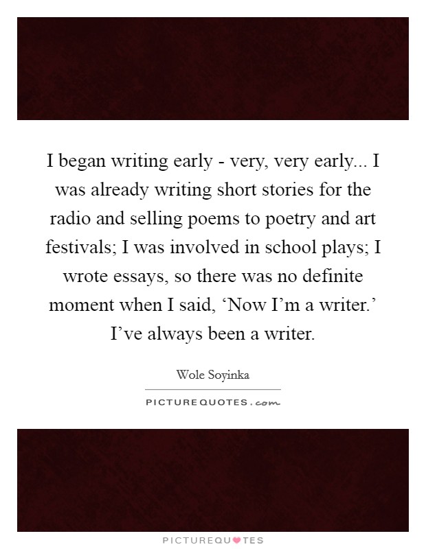 I began writing early - very, very early... I was already writing short stories for the radio and selling poems to poetry and art festivals; I was involved in school plays; I wrote essays, so there was no definite moment when I said, ‘Now I'm a writer.' I've always been a writer Picture Quote #1