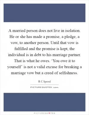 A married person does not live in isolation. He or she has made a promise, a pledge, a vow, to another person. Until that vow is fulfilled and the promise is kept, the individual is in debt to his marriage partner. That is what he owes. ‘You owe it to yourself’ is not a valid excuse for breaking a marriage vow but a creed of selfishness Picture Quote #1