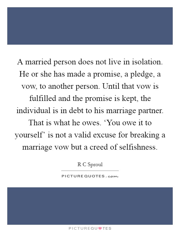 A married person does not live in isolation. He or she has made a promise, a pledge, a vow, to another person. Until that vow is fulfilled and the promise is kept, the individual is in debt to his marriage partner. That is what he owes. ‘You owe it to yourself' is not a valid excuse for breaking a marriage vow but a creed of selfishness Picture Quote #1