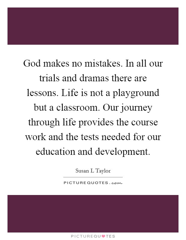 God makes no mistakes. In all our trials and dramas there are lessons. Life is not a playground but a classroom. Our journey through life provides the course work and the tests needed for our education and development Picture Quote #1
