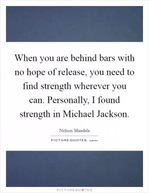 When you are behind bars with no hope of release, you need to find strength wherever you can. Personally, I found strength in Michael Jackson Picture Quote #1